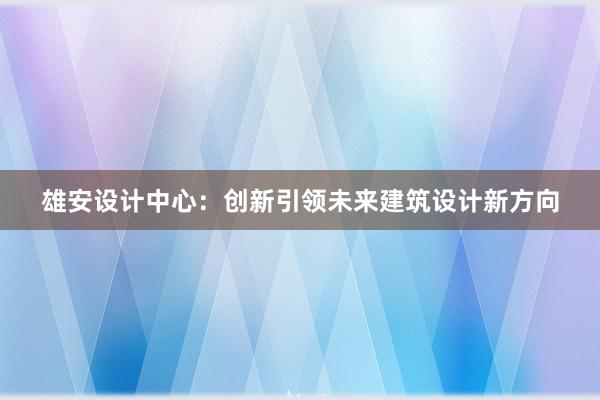 雄安设计中心：创新引领未来建筑设计新方向